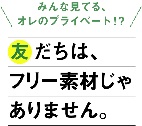 「みんな見てる、オレのプライベート！？」友だちは、フリー素材じゃありません。