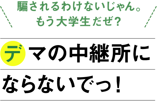 「騙されるわけないじゃん。もう大学生だぜ？」デマの中継所にならないでっ！