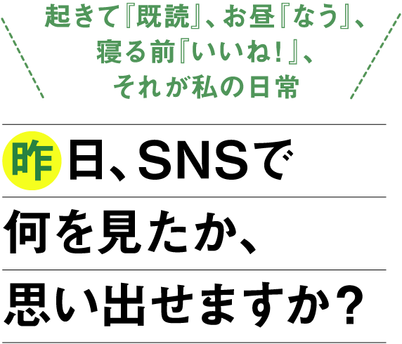 「起きて『既読』、お昼『なう』、寝る前『いいね！』、それが私の日常」昨日、SNSで何を見たか、思い出せますか？