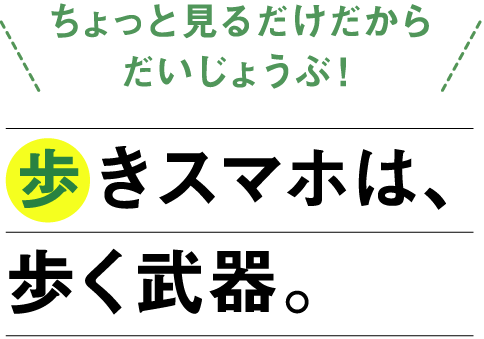 「ちょっと見るだけだからだいじょうぶ！」歩きスマホは、歩く武器。