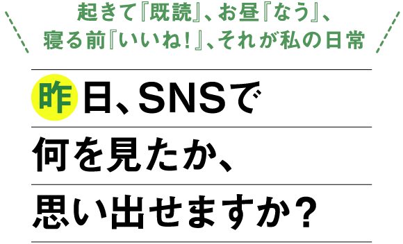 「起きて『既読』、お昼『なう』、寝る前『いいね！』、それが私の日常」昨日、SNSで何を見たか、思い出せますか？