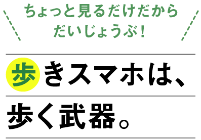 「ちょっと見るだけだからだいじょうぶ！」歩きスマホは、歩く武器。