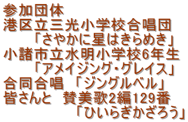 参加団体 港区立三光小学校合唱団 　　　「さやかに星はきらめき」 小諸市立水明小学校6年生 　　　「アメイジング・グレイス」 合同合唱　「ジングルベル」 皆さんと　賛美歌2編129番 　　　　　　　「ひいらぎかざろう」